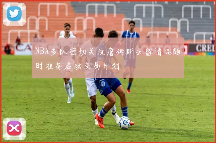 NBA多队密切关注詹姆斯去留情况随时准备启动交易计划