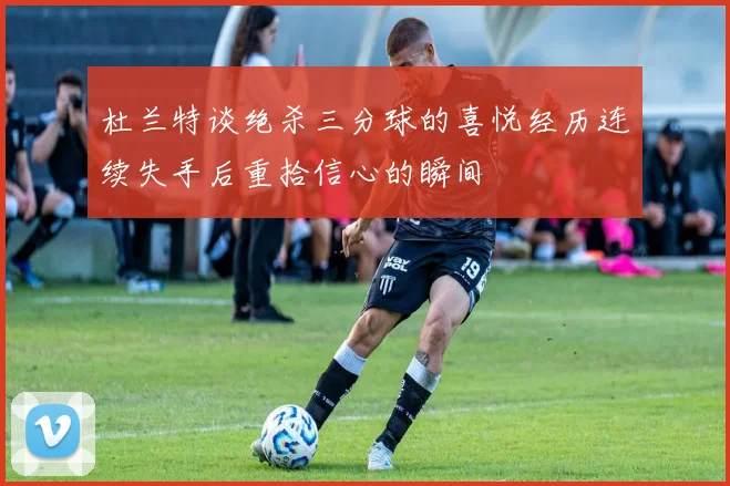 杜兰特谈绝杀三分球的喜悦经历连续失手后重拾信心的瞬间