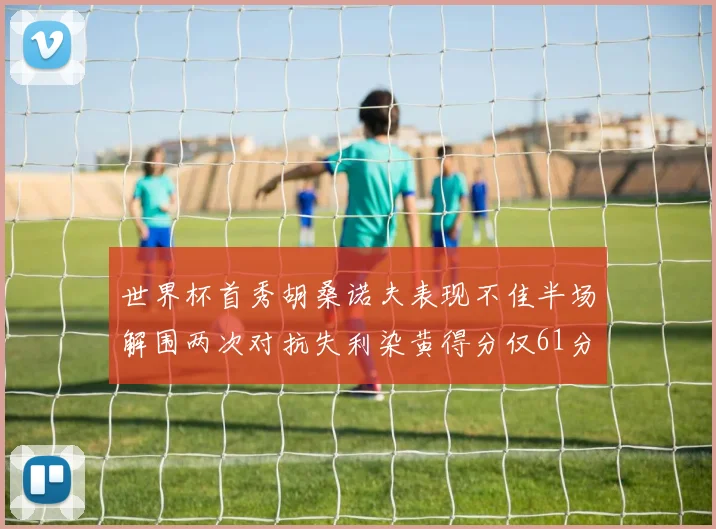 世界杯首秀胡桑诺夫表现不佳半场解围两次对抗失利染黄得分仅61分