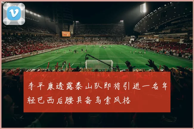 李平康透露泰山队即将引进一名年轻巴西后腰具备乌索风格