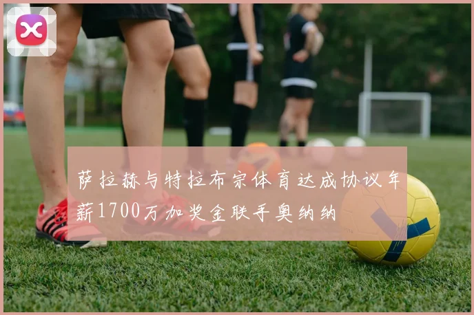 萨拉赫与特拉布宗体育达成协议年薪1700万加奖金联手奥纳纳