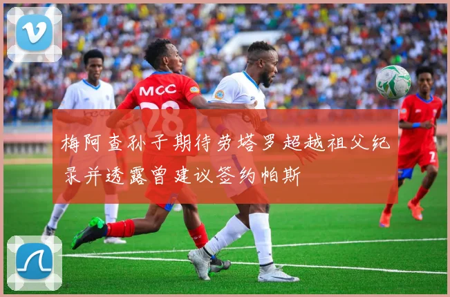 梅阿查孙子期待劳塔罗超越祖父纪录并透露曾建议签约帕斯
