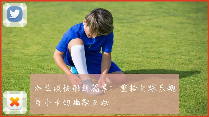 加兰谈快船新篇章：重拾打球乐趣与小卡的幽默互动