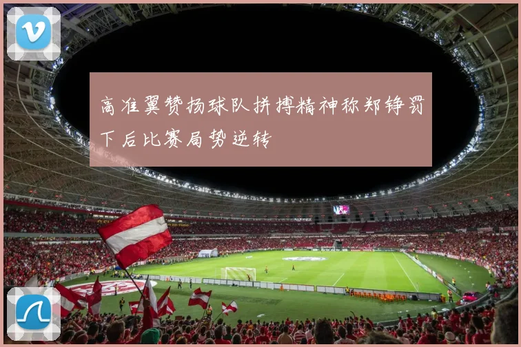 高准翼赞扬球队拼搏精神称郑铮罚下后比赛局势逆转