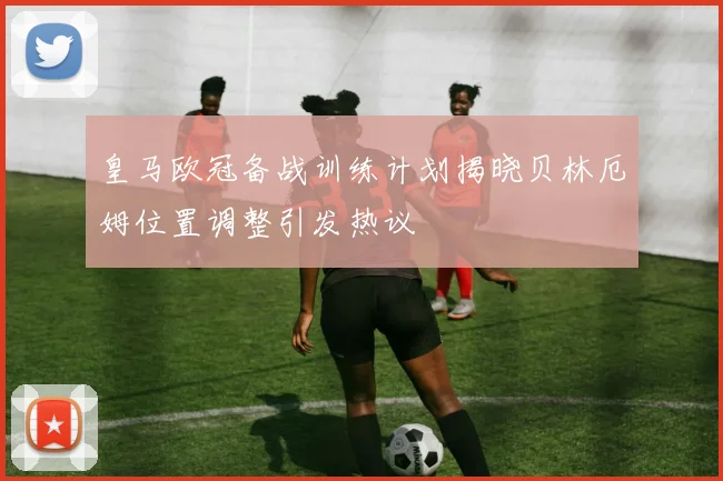 皇马欧冠备战训练计划揭晓贝林厄姆位置调整引发热议