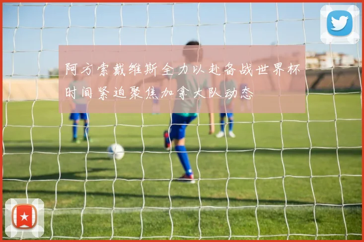阿方索戴维斯全力以赴备战世界杯时间紧迫聚焦加拿大队动态
