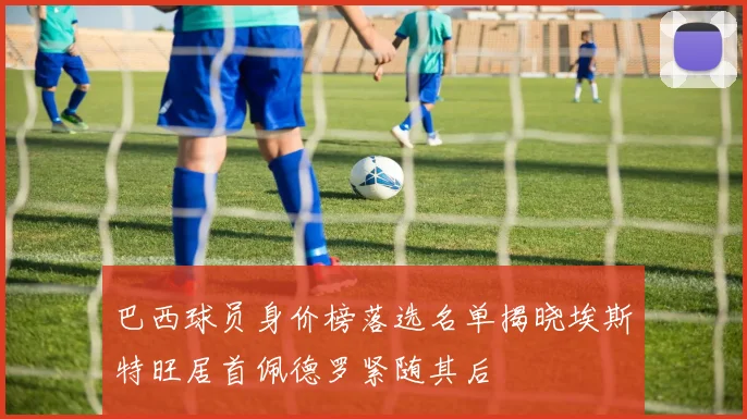 巴西球员身价榜落选名单揭晓埃斯特旺居首佩德罗紧随其后