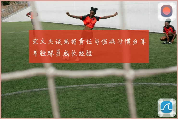 宋文杰谈老将责任与伤病习惯分享年轻球员成长经验