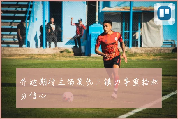 乔迪期待主场复仇三镇力争重拾积分信心