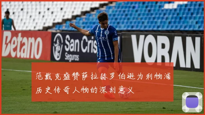 范戴克盛赞萨拉赫罗伯逊为利物浦历史传奇人物的深刻意义