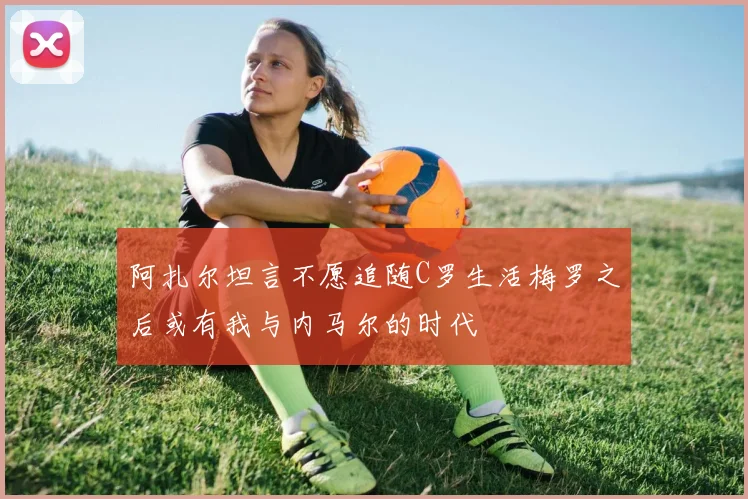 阿扎尔坦言不愿追随C罗生活梅罗之后或有我与内马尔的时代