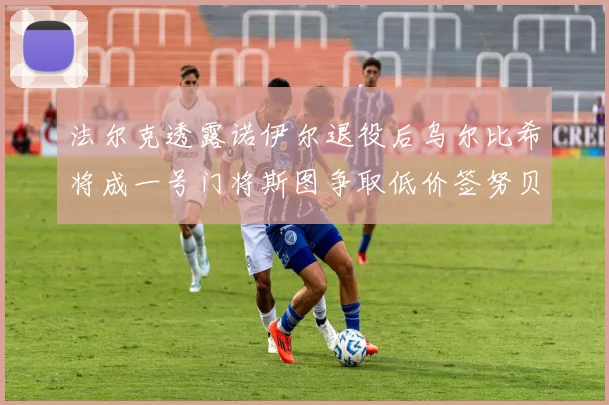 法尔克透露诺伊尔退役后乌尔比希将成一号门将斯图争取低价签努贝尔