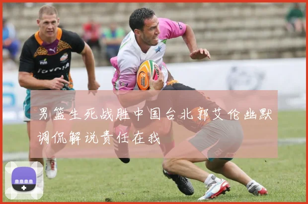 男篮生死战胜中国台北郭艾伦幽默调侃解说责任在我