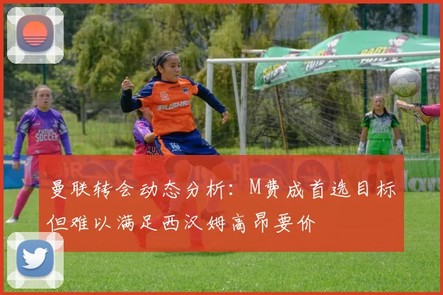 曼联转会动态分析：M费成首选目标但难以满足西汉姆高昂要价