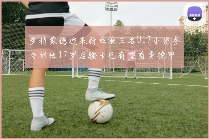 多特蒙德迎来新血液三名U17小将参与训练17岁后腰卡巴有望首秀德甲