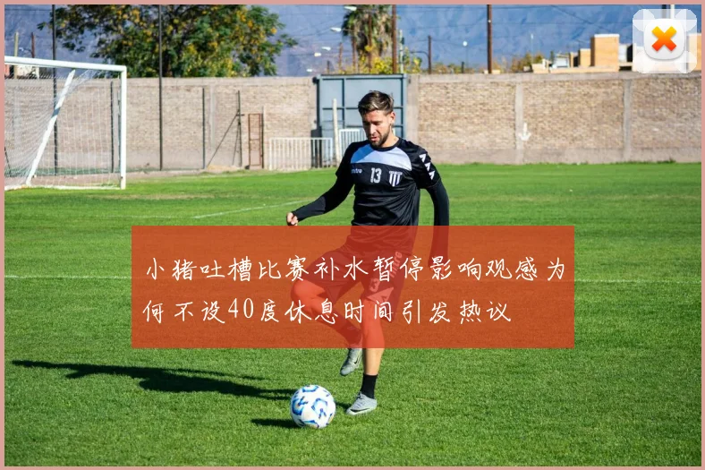 小猪吐槽比赛补水暂停影响观感为何不设40度休息时间引发热议