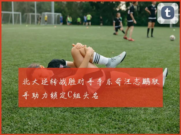 北大逆转战胜对手李东奇汪志鹏联手助力锁定C组头名