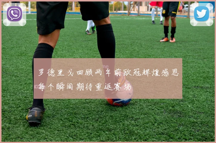 罗德里戈回顾两年前欧冠辉煌感恩每个瞬间期待重返赛场