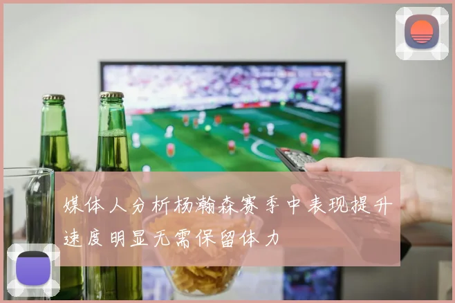 媒体人分析杨瀚森赛季中表现提升速度明显无需保留体力