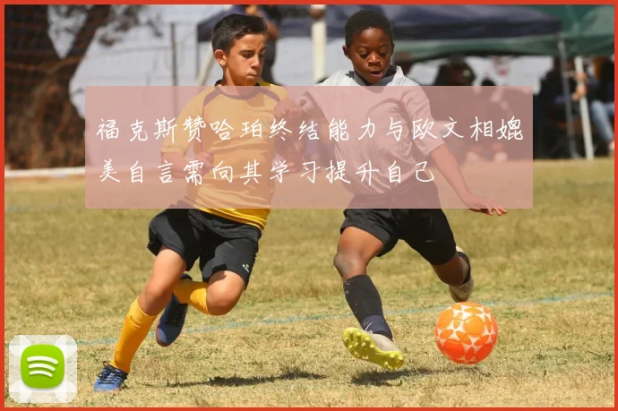 福克斯赞哈珀终结能力与欧文相媲美自言需向其学习提升自己