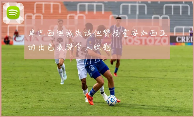 库巴西坦诚失误但赞扬霍安加西亚的出色表现令人欣慰