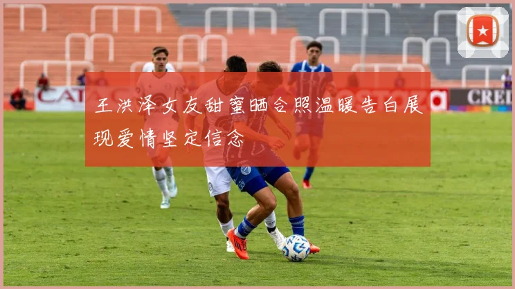 王洪泽女友甜蜜晒合照温暖告白展现爱情坚定信念
