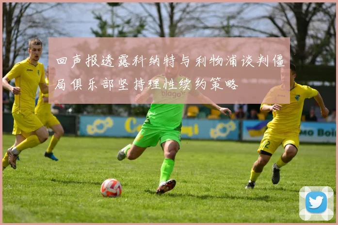 回声报透露科纳特与利物浦谈判僵局俱乐部坚持理性续约策略