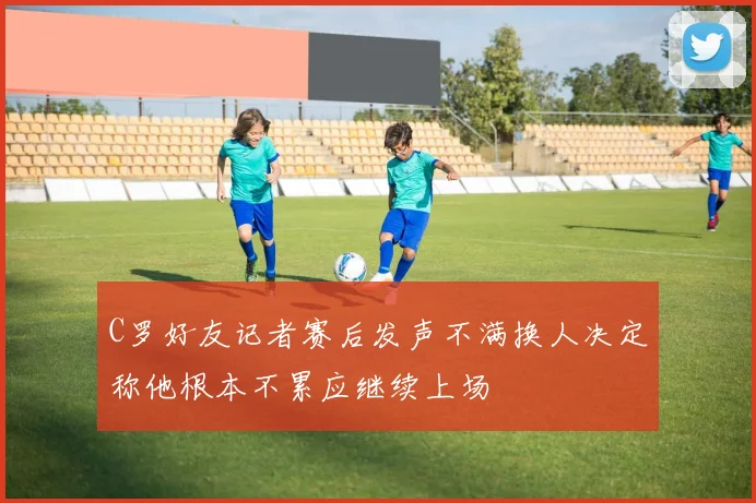 C罗好友记者赛后发声不满换人决定称他根本不累应继续上场